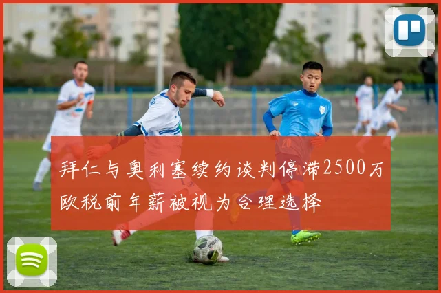 拜仁与奥利塞续约谈判停滞2500万欧税前年薪被视为合理选择
