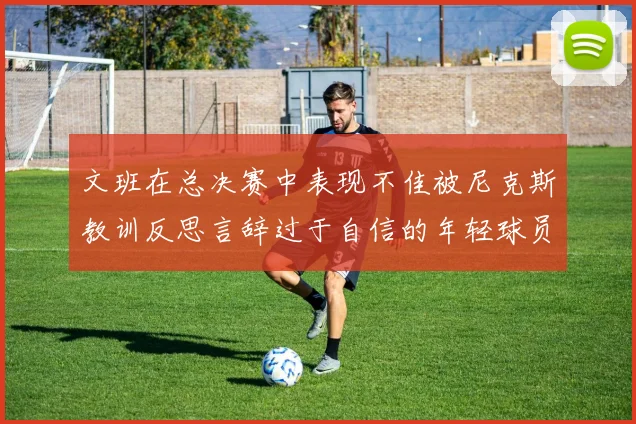 文班在总决赛中表现不佳被尼克斯教训反思言辞过于自信的年轻球员成长之路