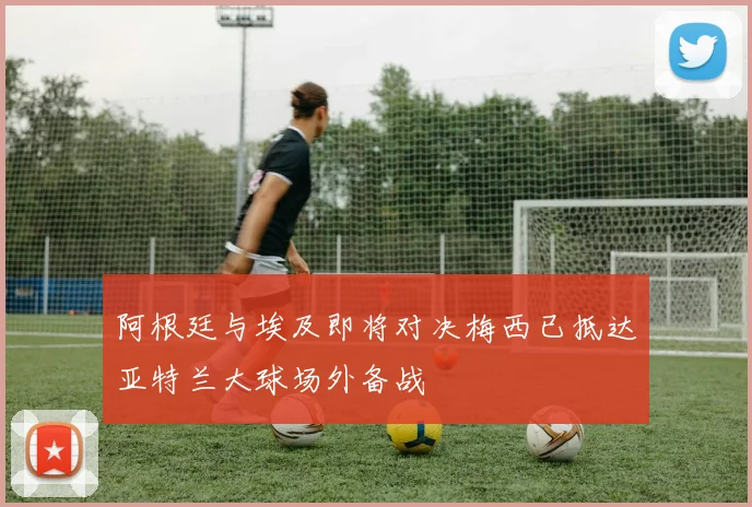 阿根廷与埃及即将对决梅西已抵达亚特兰大球场外备战