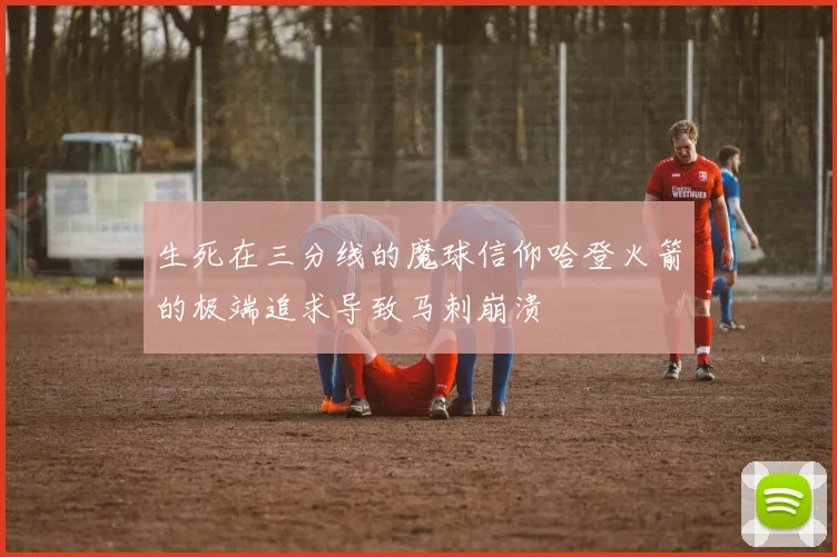 生死在三分线的魔球信仰哈登火箭的极端追求导致马刺崩溃