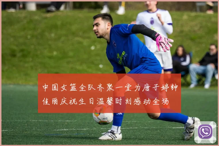 中国女篮全队齐聚一堂为唐子婷钟佳丽庆祝生日温馨时刻感动全场
