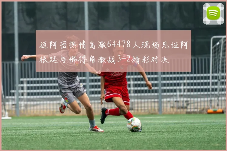 迈阿密热情高涨64478人现场见证阿根廷与佛得角激战3-2精彩对决